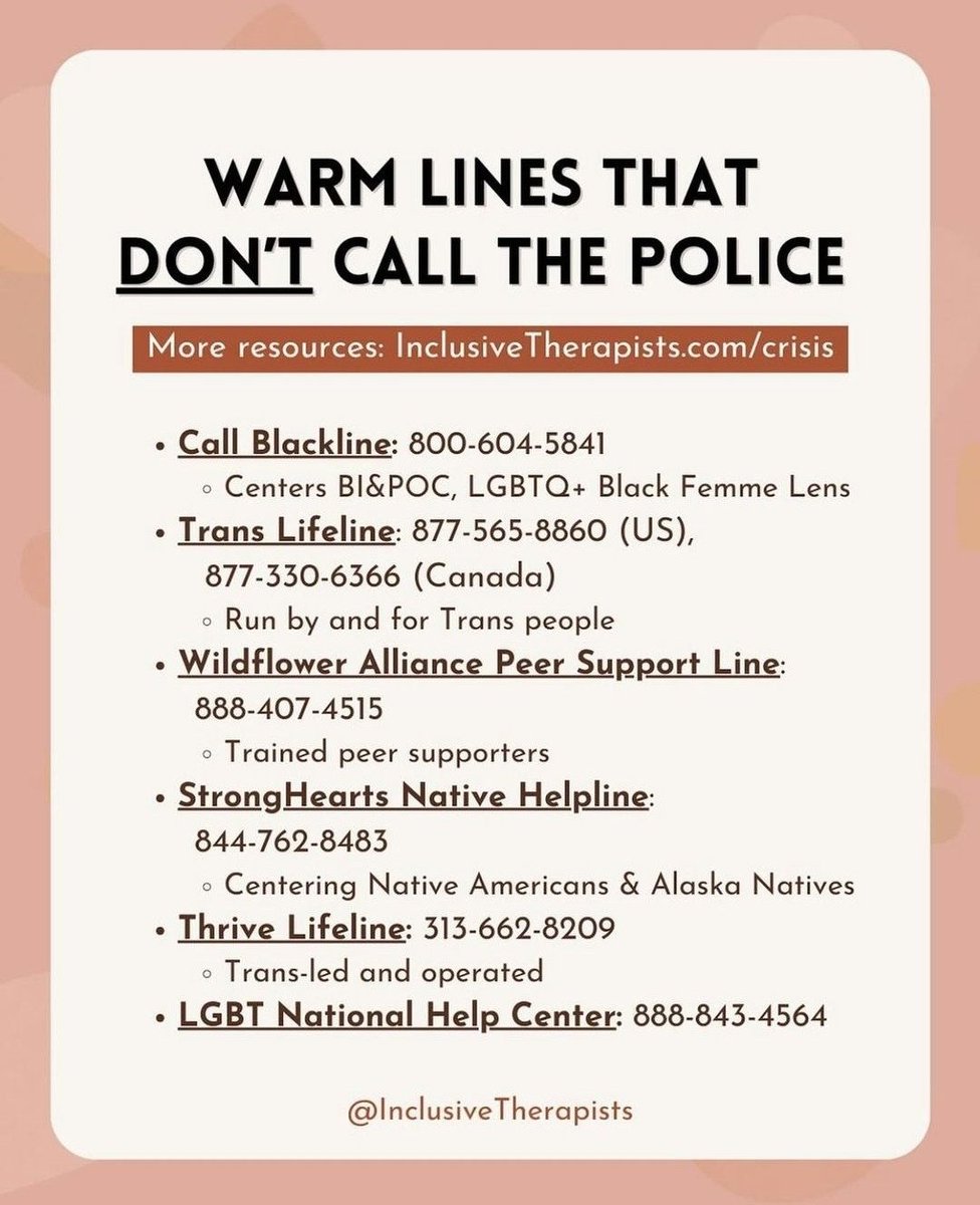 Image with headline WARM LINES THAT DON’T CALL THE POLICE. It is a list of crisis hotlines that will not send authorities to marginalized folks in distress. Call Blackline: 800-604-5841. Centers BI&POC, LGBTQ+ Black Femme Lens. Trans lifeline 877-565-8860 (US) 877-330-6366 (Canada). Run by and for trans people. Wildflower Allliance Peer Support Line: 888-407-4515. Trained peer supporters. StrongHearts Native Helpline: 844-762-8483. Centering Native Americans & Alaska Natives. Thrive lifeline: 313-662-8209. Trans-led and operated. LGBT National Help Center: 888-843-4564